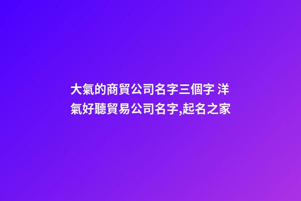 大氣的商貿公司名字三個字 洋氣好聽貿易公司名字,起名之家-第1張-公司起名-玄機派